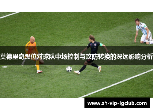 莫德里奇踢位对球队中场控制与攻防转换的深远影响分析