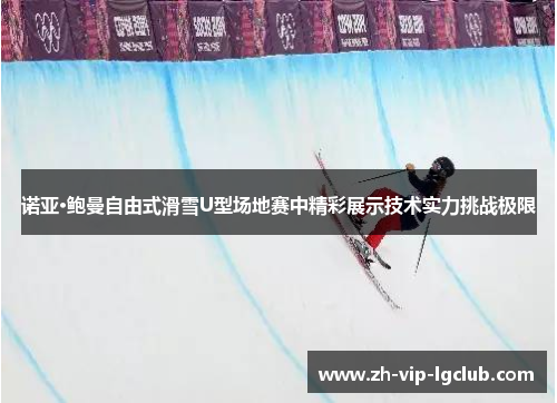 诺亚·鲍曼自由式滑雪U型场地赛中精彩展示技术实力挑战极限