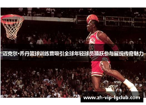 迈克尔·乔丹篮球训练营吸引全球年轻球员踊跃参与展现传奇魅力
