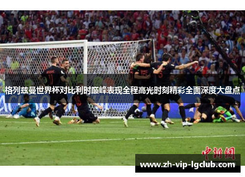 格列兹曼世界杯对比利时巅峰表现全程高光时刻精彩全面深度大盘点 格列兹曼世界杯对比利时巅峰表现全程高光时刻精彩全面深度大盘点